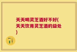 天天喝灵芝酒好不好(天天饮用灵芝酒的益处)