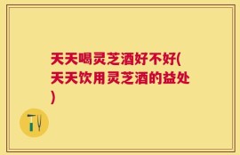 天天喝灵芝酒好不好(天天饮用灵芝酒的益处)