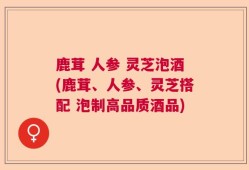 鹿茸 人参 灵芝泡酒(鹿茸、人参、灵芝搭配 泡制高品质酒品)