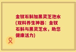 金钗石斛加黑灵芝泡水(双料养生神器：金钗石斛与黑灵芝水，助您健康活力)