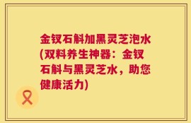 金钗石斛加黑灵芝泡水(双料养生神器：金钗石斛与黑灵芝水，助您健康活力)