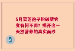 5月灵芝孢子粉破壁究竟有何不同？揭开这一天然营养的真实面纱