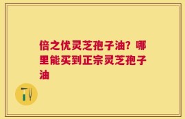 倍之优灵芝孢子油？哪里能买到正宗灵芝孢子油