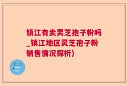镇江有卖灵芝孢子粉吗_镇江地区灵芝孢子粉销售情况探析)