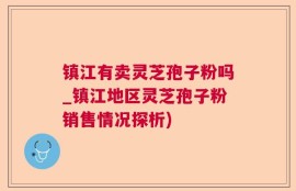 镇江有卖灵芝孢子粉吗_镇江地区灵芝孢子粉销售情况探析)