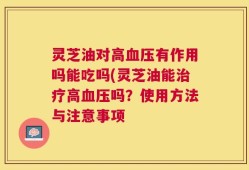 灵芝油对高血压有作用吗能吃吗(灵芝油能治疗高血压吗？使用方法与注意事项