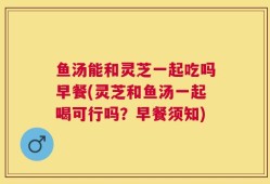 鱼汤能和灵芝一起吃吗早餐(灵芝和鱼汤一起喝可行吗？早餐须知)