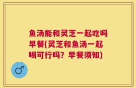 鱼汤能和灵芝一起吃吗早餐(灵芝和鱼汤一起喝可行吗？早餐须知)