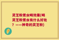 灵芝粉煮水喝效果(喝灵芝粉煮水有什么好处？——神奇的灵芝粉)