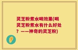 灵芝粉煮水喝效果(喝灵芝粉煮水有什么好处？——神奇的灵芝粉)
