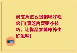 灵芝片怎么煲粥喝好吃窍门(灵芝片煲粥小技巧，让你品尝美味养生好滋味)
