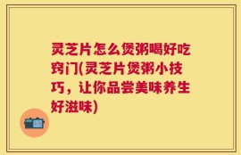 灵芝片怎么煲粥喝好吃窍门(灵芝片煲粥小技巧，让你品尝美味养生好滋味)