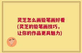 灵芝怎么画铅笔画好看(灵芝的铅笔画技巧，让你的作品更具魅力)