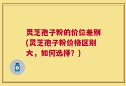 灵芝孢子粉的价位差别(灵芝孢子粉价格区别大，如何选择？)