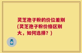 灵芝孢子粉的价位差别(灵芝孢子粉价格区别大，如何选择？)