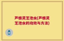 芦根灵芝泡水(芦根灵芝泡水的功效与方法)
