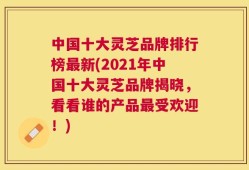 中国十大灵芝品牌排行榜最新(2021年中国十大灵芝品牌揭晓，看看谁的产品最受欢迎！)