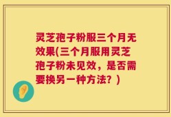 灵芝孢子粉服三个月无效果(三个月服用灵芝孢子粉未见效，是否需要换另一种方法？)