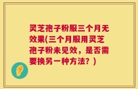 灵芝孢子粉服三个月无效果(三个月服用灵芝孢子粉未见效，是否需要换另一种方法？)