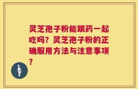 灵芝孢子粉能跟药一起吃吗？灵芝孢子粉的正确服用方法与注意事项？