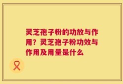 灵芝孢子粉的功放与作用？灵芝孢子粉功效与作用及用量是什么