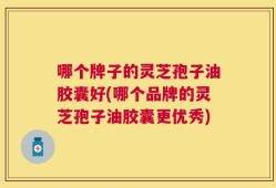 哪个牌子的灵芝孢子油胶囊好(哪个品牌的灵芝孢子油胶囊更优秀)