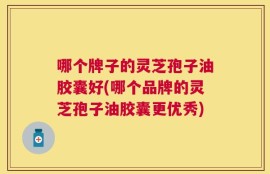 哪个牌子的灵芝孢子油胶囊好(哪个品牌的灵芝孢子油胶囊更优秀)