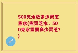 500克水放多少灵芝煮水(煮灵芝水，500克水需要多少灵芝？)