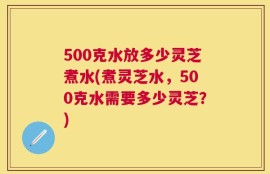 500克水放多少灵芝煮水(煮灵芝水，500克水需要多少灵芝？)