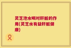 灵芝泡水喝对肝脏的作用(灵芝水有益肝脏健康)