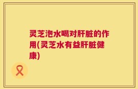 灵芝泡水喝对肝脏的作用(灵芝水有益肝脏健康)