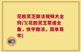 花胶灵芝做法视频大全窍门(花胶灵芝菜谱全集，快学做法，简单易学)