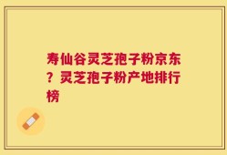 寿仙谷灵芝孢子粉京东？灵芝孢子粉产地排行榜