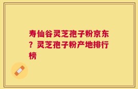 寿仙谷灵芝孢子粉京东？灵芝孢子粉产地排行榜