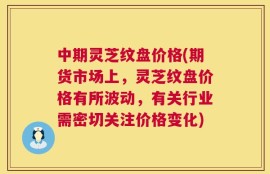 中期灵芝纹盘价格(期货市场上，灵芝纹盘价格有所波动，有关行业需密切关注价格变化)