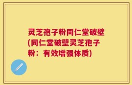 灵芝孢子粉同仁堂破壁(同仁堂破壁灵芝孢子粉：有效增强体质)