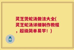 灵芝煲蛇汤做法大全(灵芝蛇汤详细制作教程，超级简单易学！)