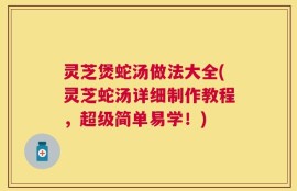 灵芝煲蛇汤做法大全(灵芝蛇汤详细制作教程，超级简单易学！)