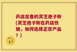药店出售的灵芝孢子粉(灵芝孢子粉在药店热销，如何选择正宗产品？)