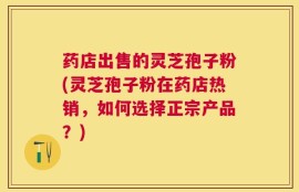 药店出售的灵芝孢子粉(灵芝孢子粉在药店热销，如何选择正宗产品？)