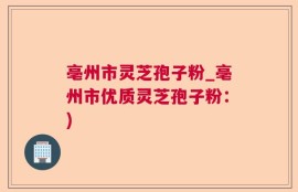 亳州市灵芝孢子粉_亳州市优质灵芝孢子粉：)