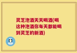 灵芝泡酒天天喝酒(喝这种泡酒你每天都能喝到灵芝的新酒)