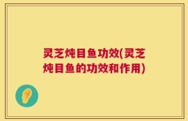 灵芝炖目鱼功效(灵芝炖目鱼的功效和作用)