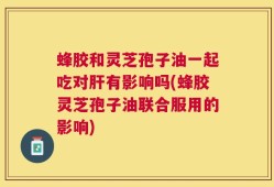 蜂胶和灵芝孢子油一起吃对肝有影响吗(蜂胶灵芝孢子油联合服用的影响)