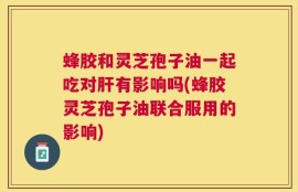 蜂胶和灵芝孢子油一起吃对肝有影响吗(蜂胶灵芝孢子油联合服用的影响)