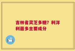 吉林省灵芝多糖？利洋利菌多主要成分