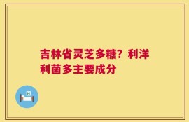 吉林省灵芝多糖？利洋利菌多主要成分