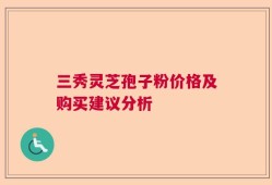 三秀灵芝孢子粉价格及购买建议分析