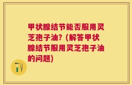 甲状腺结节能否服用灵芝孢子油？(解答甲状腺结节服用灵芝孢子油的问题)