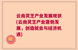 云南灵芝产业发展现状(云南灵芝产业蓬勃发展，创造就业与经济机遇)